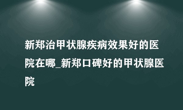 新郑治甲状腺疾病效果好的医院在哪_新郑口碑好的甲状腺医院