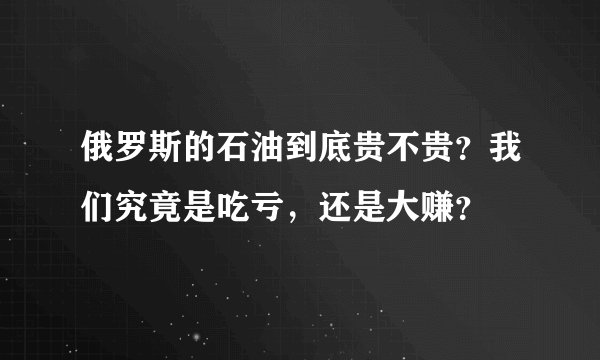 俄罗斯的石油到底贵不贵？我们究竟是吃亏，还是大赚？