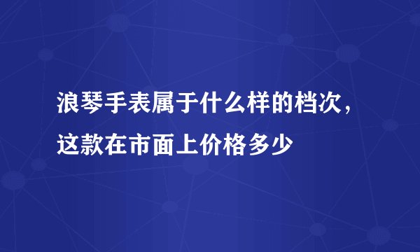 浪琴手表属于什么样的档次，这款在市面上价格多少