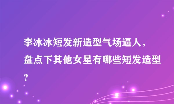 李冰冰短发新造型气场逼人，盘点下其他女星有哪些短发造型？