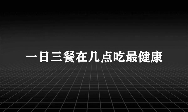 一日三餐在几点吃最健康