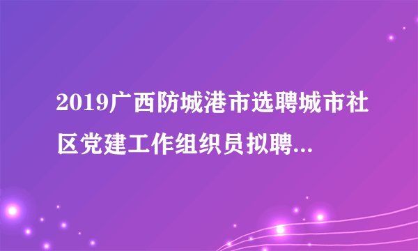 2019广西防城港市选聘城市社区党建工作组织员拟聘用人员(第二批)