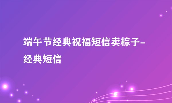 端午节经典祝福短信卖粽子-经典短信