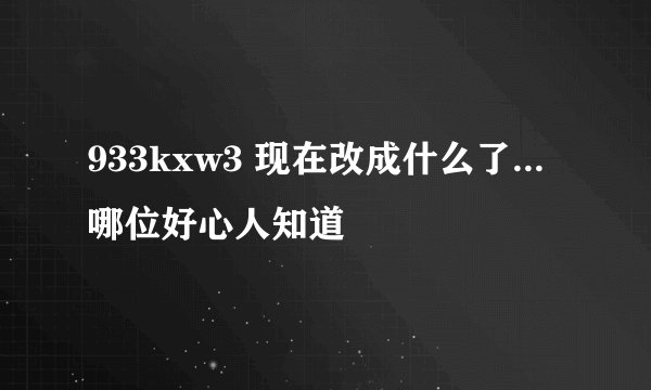 933kxw3 现在改成什么了...哪位好心人知道