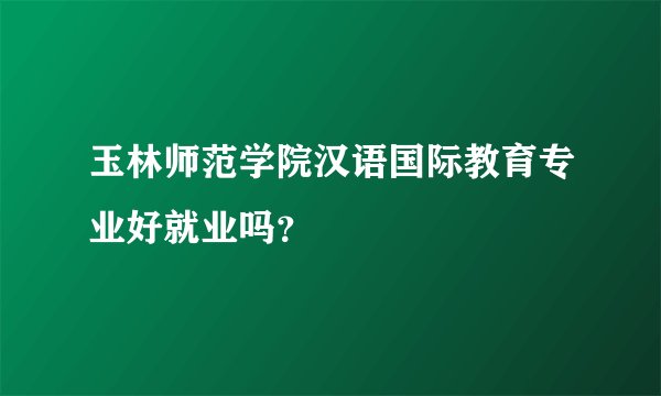 玉林师范学院汉语国际教育专业好就业吗？
