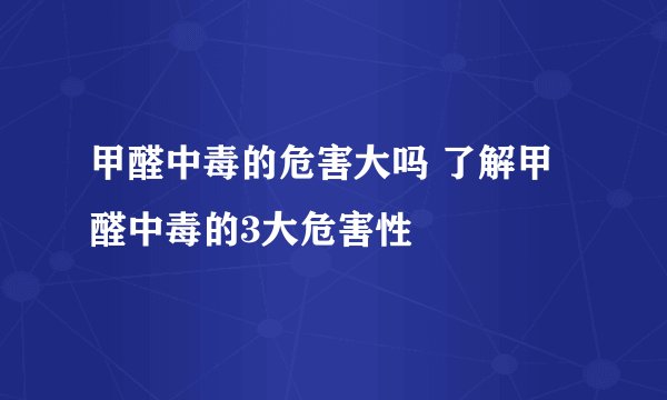 甲醛中毒的危害大吗 了解甲醛中毒的3大危害性
