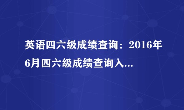 英语四六级成绩查询：2016年6月四六级成绩查询入口之教育部考试中心综合查询网