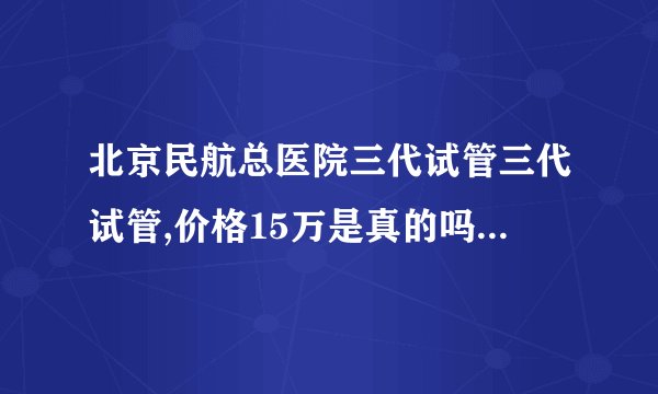 北京民航总医院三代试管三代试管,价格15万是真的吗？（较真实对比）我要曝料！