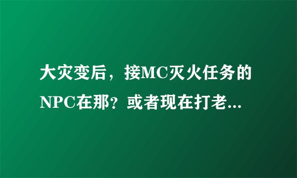 大灾变后，接MC灭火任务的NPC在那？或者现在打老10还需不需要灭火？