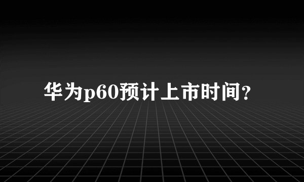 华为p60预计上市时间？
