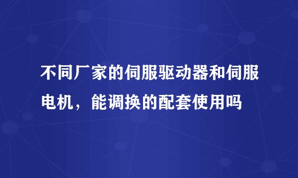 不同厂家的伺服驱动器和伺服电机，能调换的配套使用吗