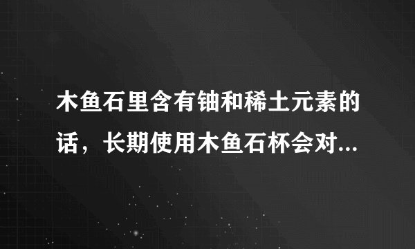木鱼石里含有铀和稀土元素的话，长期使用木鱼石杯会对身体有害吗？