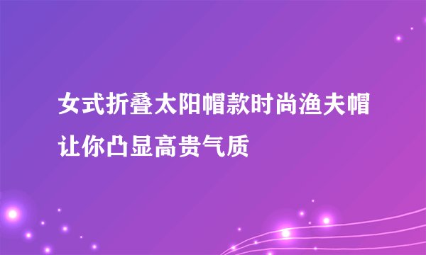 女式折叠太阳帽款时尚渔夫帽让你凸显高贵气质