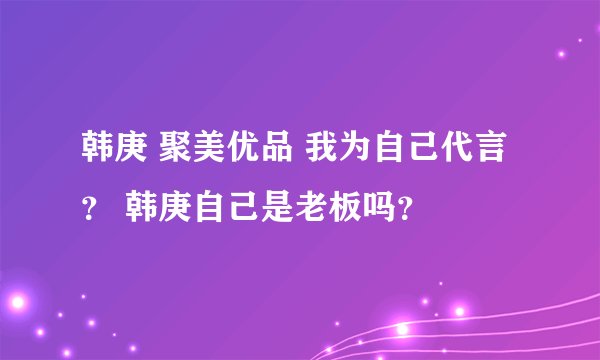 韩庚 聚美优品 我为自己代言？ 韩庚自己是老板吗？