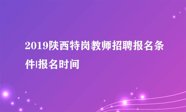 2019陕西特岗教师招聘报名条件|报名时间