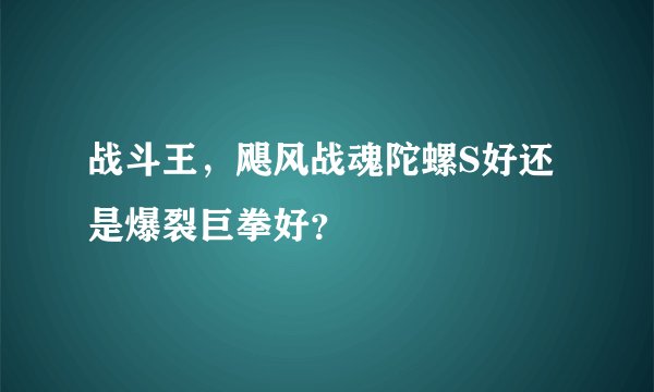战斗王，飓风战魂陀螺S好还是爆裂巨拳好？