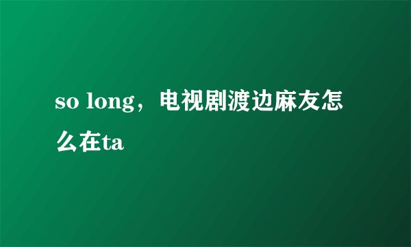 so long，电视剧渡边麻友怎么在ta