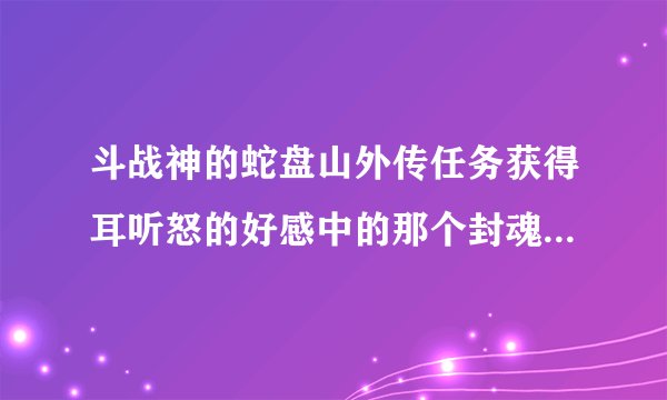 斗战神的蛇盘山外传任务获得耳听怒的好感中的那个封魂之戒在那可以搞到求解求解拜托各位了 3Q