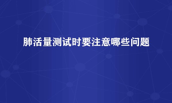 肺活量测试时要注意哪些问题