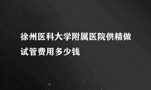 徐州医科大学附属医院供精做试管费用多少钱