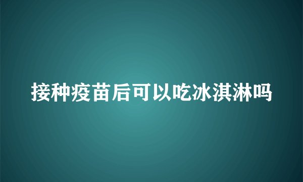 接种疫苗后可以吃冰淇淋吗