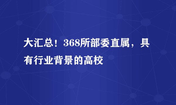 大汇总!368所部委直属,具有行业背景的高校