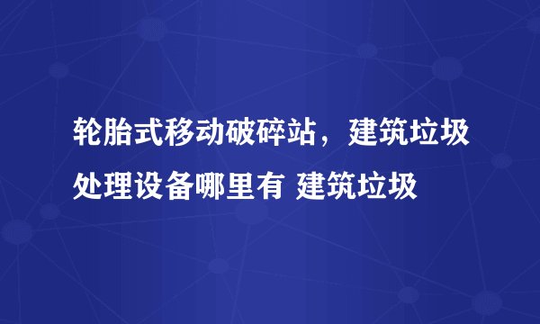 轮胎式移动破碎站，建筑垃圾处理设备哪里有 建筑垃圾