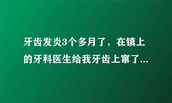 牙齿发炎3个多月了，在镇上的牙科医生给我牙齿上窜了一...