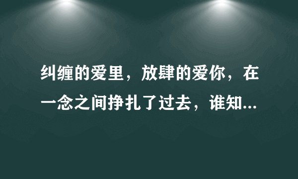 纠缠的爱里，放肆的爱你，在一念之间挣扎了过去，谁知道全部的歌词呀？