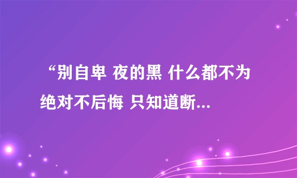 “别自卑 夜的黑 什么都不为 绝对不后悔 只知道断续的歌词  这首歌名是？”