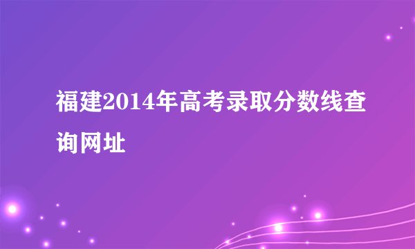 福建2014年高考录取分数线查询网址