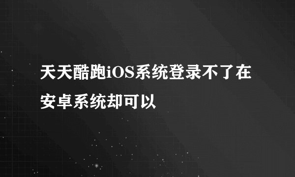 天天酷跑iOS系统登录不了在安卓系统却可以