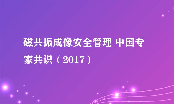 磁共振成像安全管理 中国专家共识（2017）