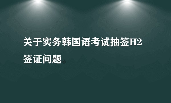 关于实务韩国语考试抽签H2签证问题。