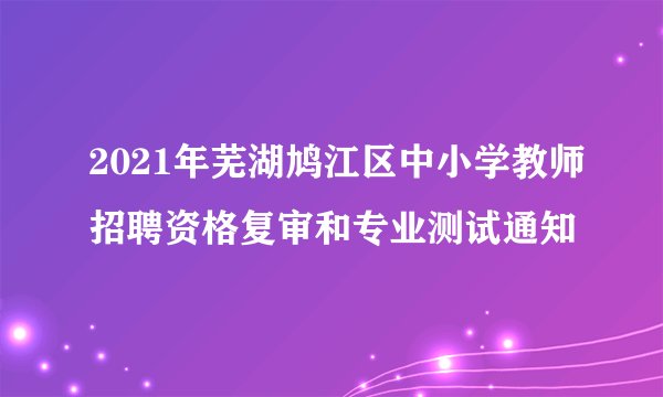 2021年芜湖鸠江区中小学教师招聘资格复审和专业测试通知