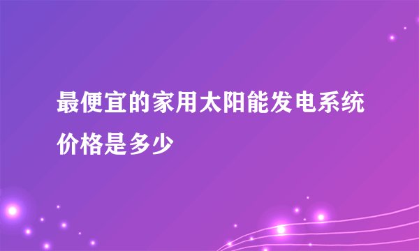 最便宜的家用太阳能发电系统价格是多少