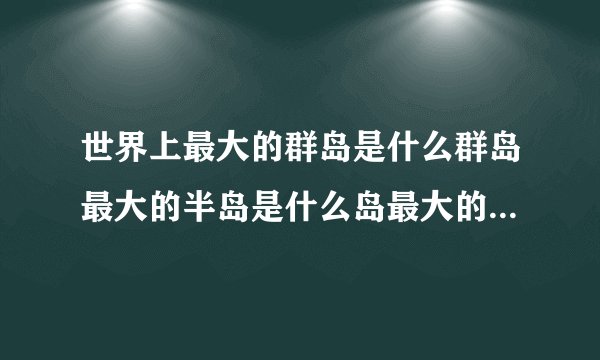 世界上最大的群岛是什么群岛最大的半岛是什么岛最大的岛屿是什么岛屿