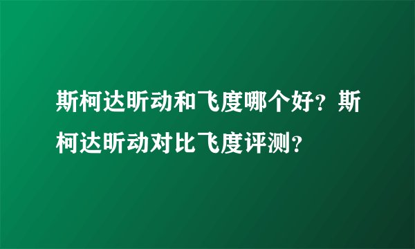 斯柯达昕动和飞度哪个好？斯柯达昕动对比飞度评测？