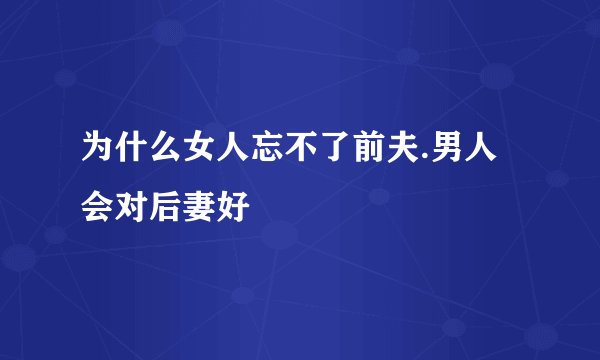 为什么女人忘不了前夫.男人会对后妻好