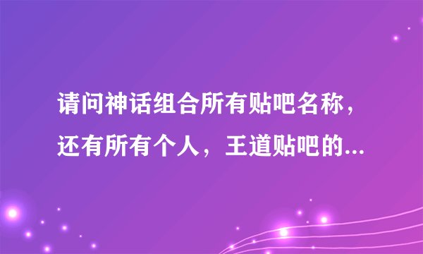 请问神话组合所有贴吧名称，还有所有个人，王道贴吧的名称。谢谢