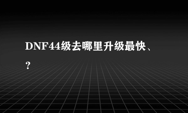 DNF44级去哪里升级最快、？