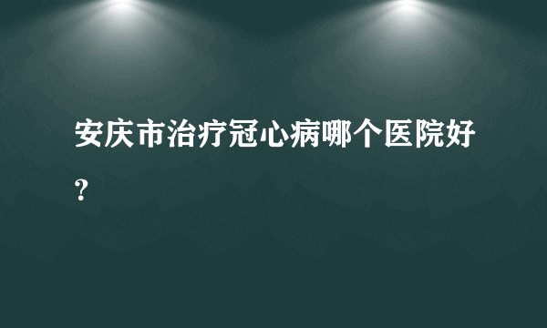 安庆市治疗冠心病哪个医院好？