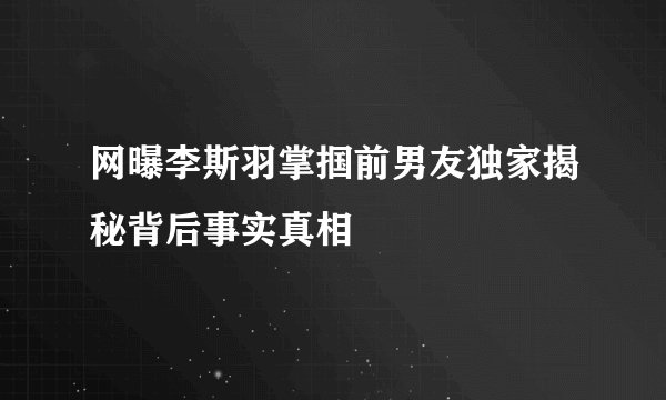 网曝李斯羽掌掴前男友独家揭秘背后事实真相