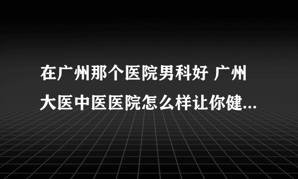 在广州那个医院男科好 广州大医中医医院怎么样让你健康满意而归