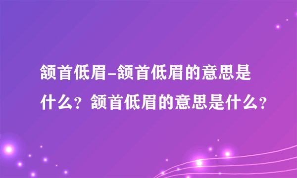 颔首低眉-颔首低眉的意思是什么？颔首低眉的意思是什么？