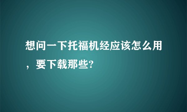 想问一下托福机经应该怎么用，要下载那些?