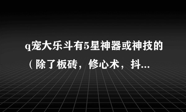 q宠大乐斗有5星神器或神技的（除了板砖，修心术，抖抖拳），问一下，你们从3升4，4升5费了多少黄金卷轴？