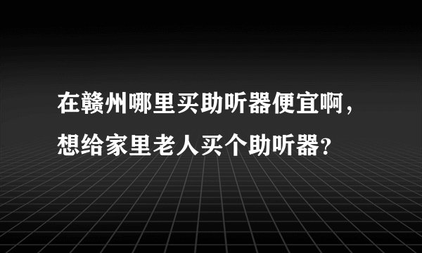 在赣州哪里买助听器便宜啊，想给家里老人买个助听器？