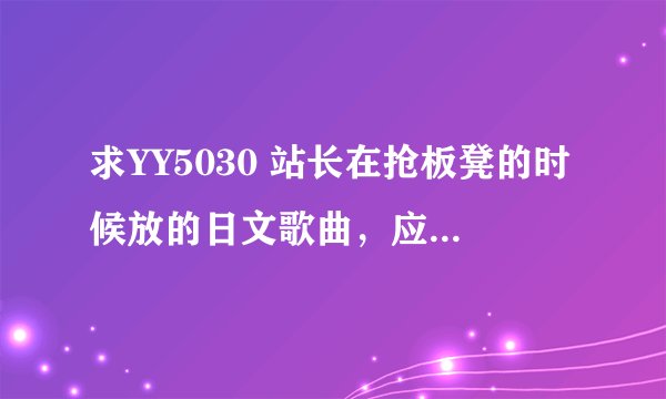 求YY5030 站长在抢板凳的时候放的日文歌曲，应该是小孩唱的 不要在吞我的问题啦