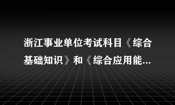 浙江事业单位考试科目《综合基础知识》和《综合应用能力》有什么区别？